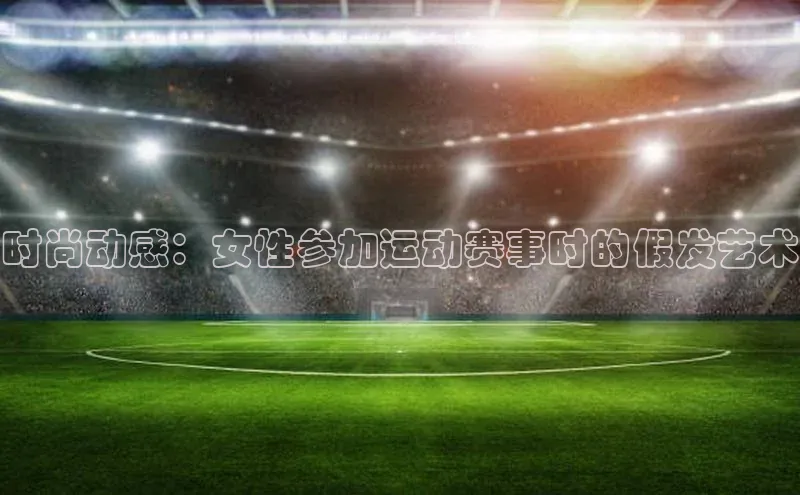 时尚动感：女性参加运动赛事时的假发艺术