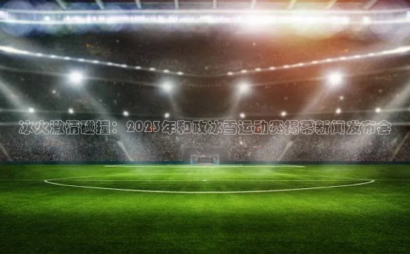 冰火激情碰撞：2023年和政冰雪运动赛揭幕新闻发布会