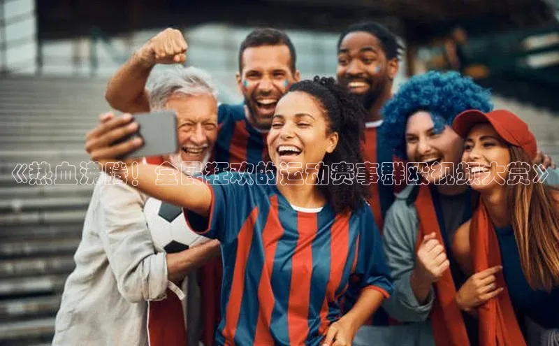《热血沸腾！全民狂欢的运动赛事群殴视频大赏》