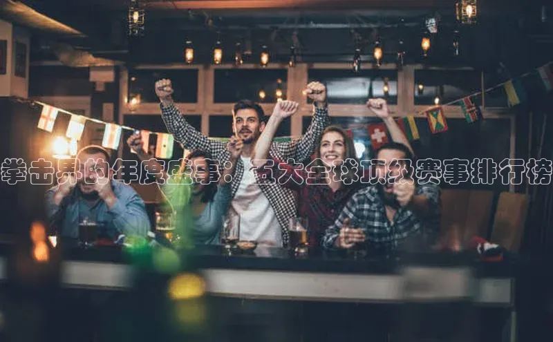 拳击界的年度盛事：五大全球顶级赛事排行榜