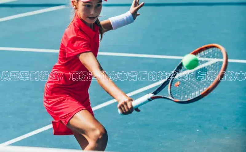 从冠军到粉丝：顶级运动赛事背后的精彩瞬间与幕后故事