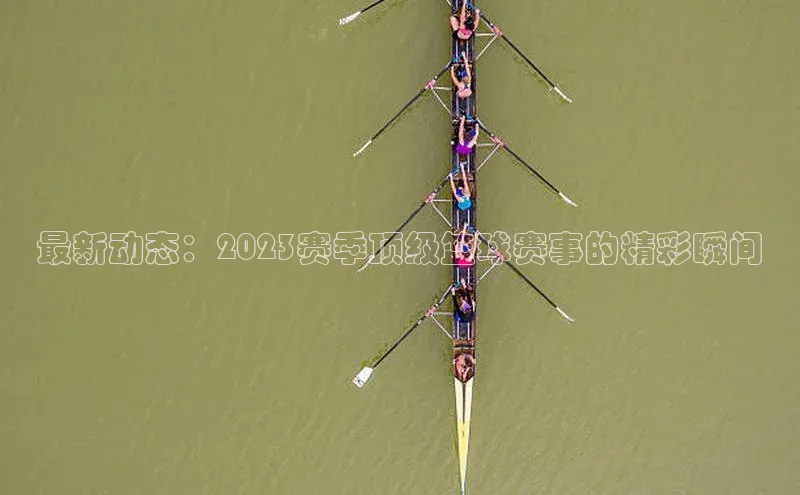 最新动态：2023赛季顶级篮球赛事的精彩瞬间