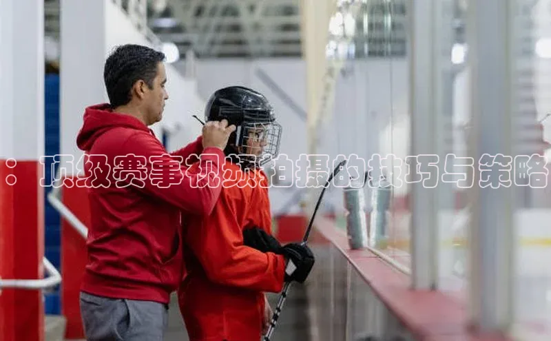 ：顶级赛事视频拍摄的技巧与策略